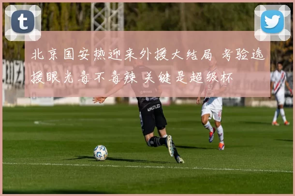 北京国安热迎来外援大结局 考验选援眼光毒不毒辣 关键是超级杯