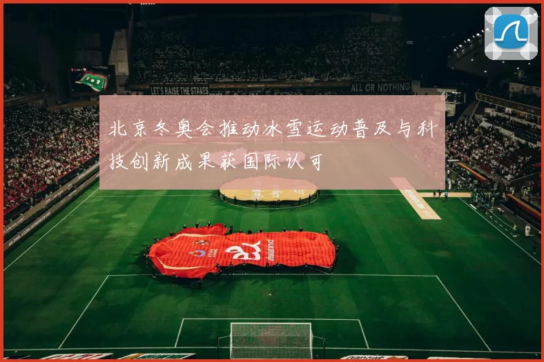北京冬奥会推动冰雪运动普及与科技创新成果获国际认可