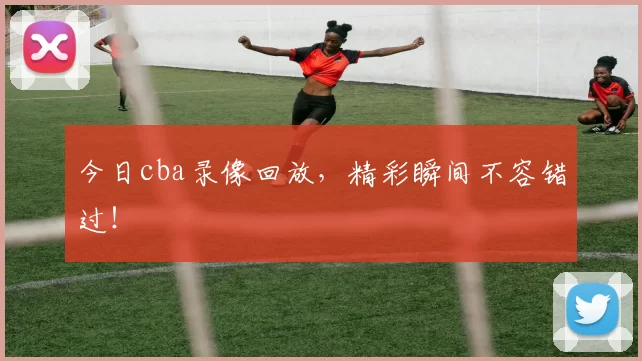 今日cba录像回放，精彩瞬间不容错过！